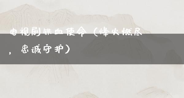 电视剧铁血使命（烽火燃尽，忠诚守护）