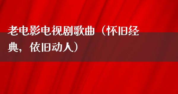 老电影电视剧歌曲（怀旧经典，依旧动人）