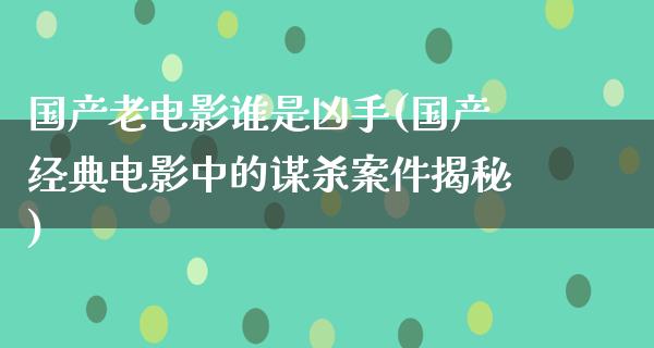 国产老电影谁是凶手(国产经典电影中的谋杀案件揭秘)