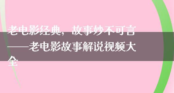 老电影经典，故事妙不可言——老电影故事解说视频大全