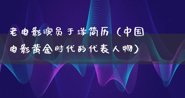 老电影演员于洋简历（中国电影黄金时代的代表人物）