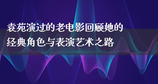 袁苑演过的老电影回顾她的经典角色与表演艺术之路