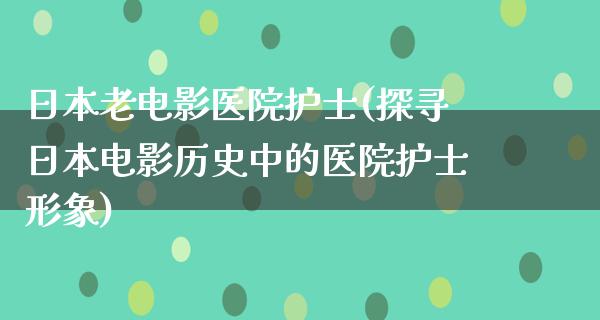 日本老电影医院护士(探寻日本电影历史中的医院护士形象)