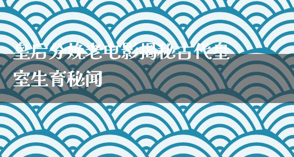 皇后分娩老电影揭秘古代皇室生育秘闻