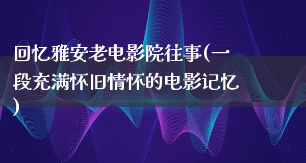 回忆雅安老电影院往事(一段充满怀旧情怀的电影记忆)