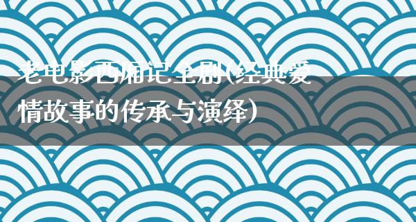 老电影西厢记全剧(经典爱情故事的传承与演绎)