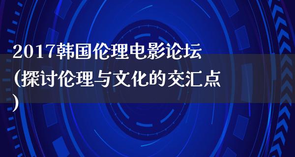 2017韩国伦理电影论坛(探讨伦理与文化的交汇点)