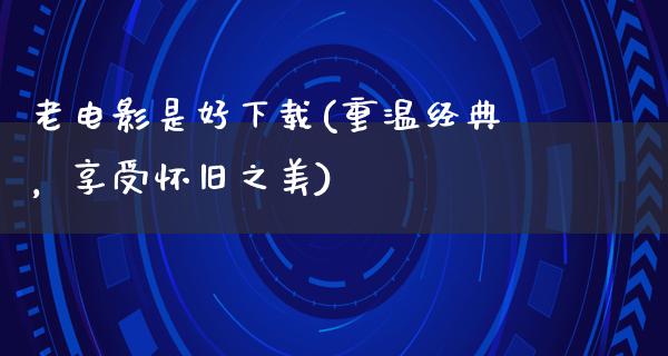 老电影是好下载(重温经典，享受怀旧之美)