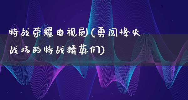 特战荣耀电视剧(勇闯烽火战场的特战精英们)