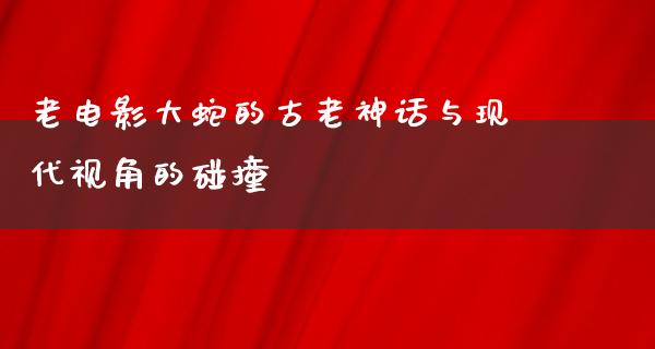 老电影大蛇的古老神话与现代视角的碰撞