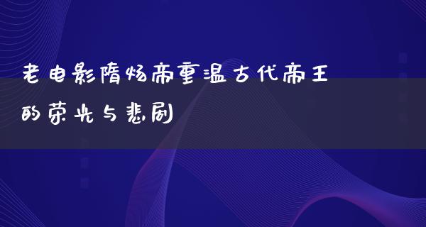 老电影隋炀帝重温古代帝王的荣光与悲剧