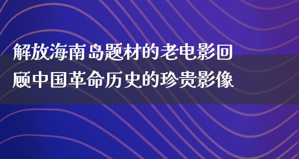 解放海南岛题材的老电影回顾中国革命历史的珍贵影像