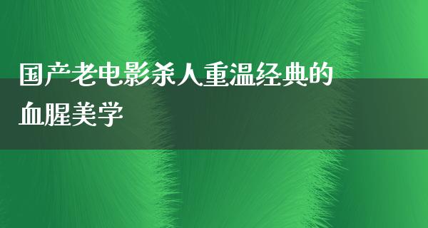 国产老电影杀人重温经典的血腥美学