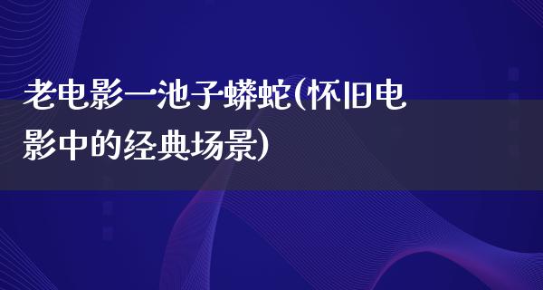 老电影一池子蟒蛇(怀旧电影中的经典场景)