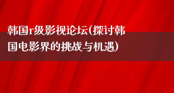 韩国r级影视论坛(探讨韩国电影界的挑战与机遇)