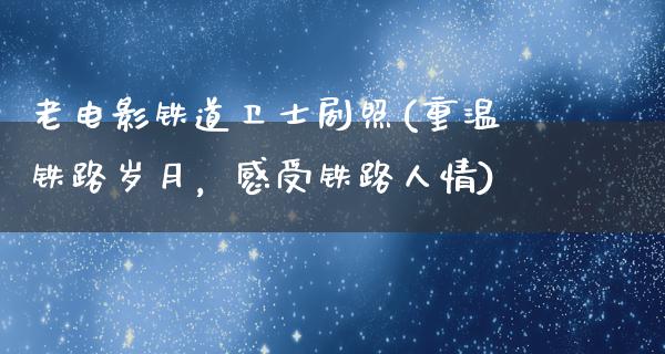 老电影铁道卫士剧照(重温铁路岁月，感受铁路人情)