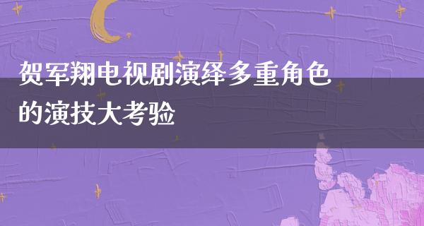 贺军翔电视剧演绎多重角色的演技大考验