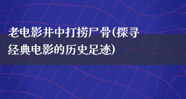 老电影井中打捞尸骨(探寻经典电影的历史足迹)