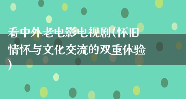 看中外老电影电视剧(怀旧情怀与文化交流的双重体验)