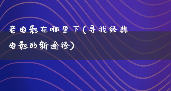 老电影在哪里下(寻找经典电影的新途径)