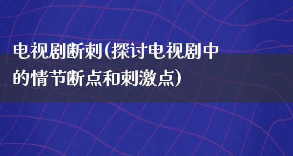 电视剧断刺(探讨电视剧中的情节断点和**点)