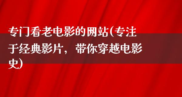 专门看老电影的网站(专注于经典影片，带你穿越电影史)