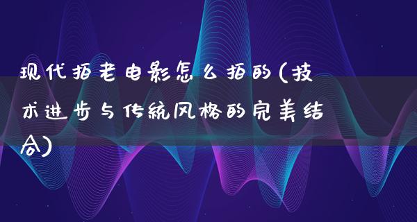 现代拍老电影怎么拍的(技术进步与传统风格的完美结合)