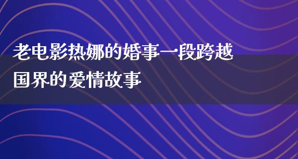 老电影热娜的婚事一段跨越国界的爱情故事