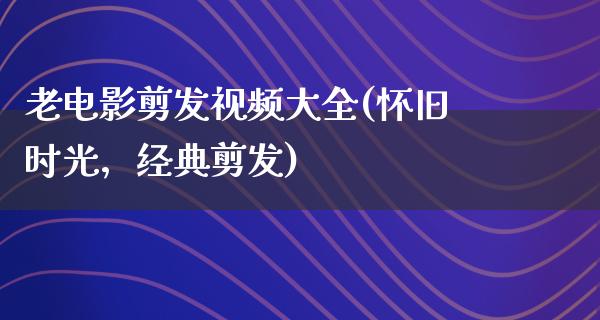 老电影剪发视频大全(怀旧时光，经典剪发)