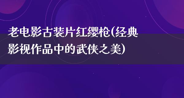 老电影古装片红缨枪(经典影视作品中的武侠之美)