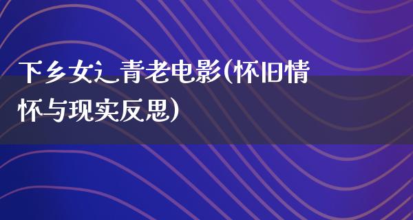 下乡女辶青老电影(怀旧情怀与现实反思)