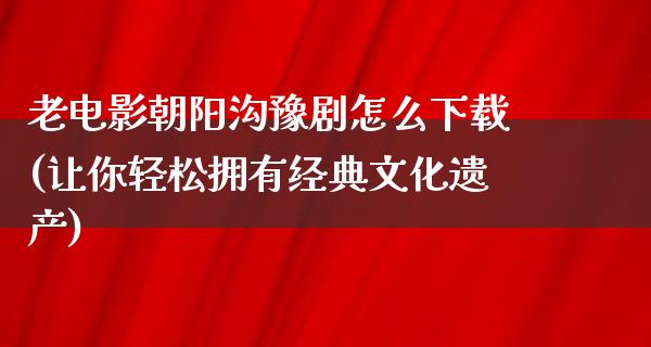 老电影朝阳沟豫剧怎么下载(让你轻松拥有经典文化遗产)