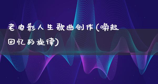 老电影人生歌曲创作(唤起回忆的旋律)