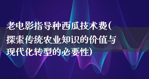 老电影指导种西瓜技术费(探索传统农业知识的价值与现代化转型的必要性)