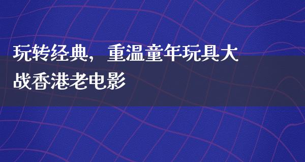 玩转经典，重温童年玩具大战香港老电影