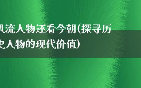 **人物还看今朝(探寻历史人物的现代价值)