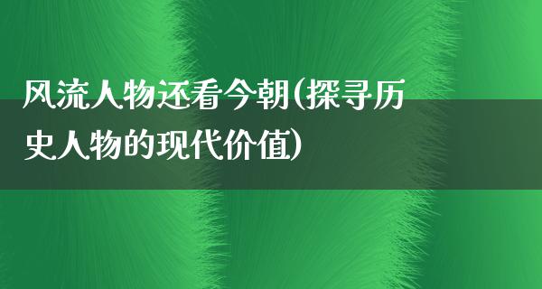 **人物还看今朝(探寻历史人物的现代价值)