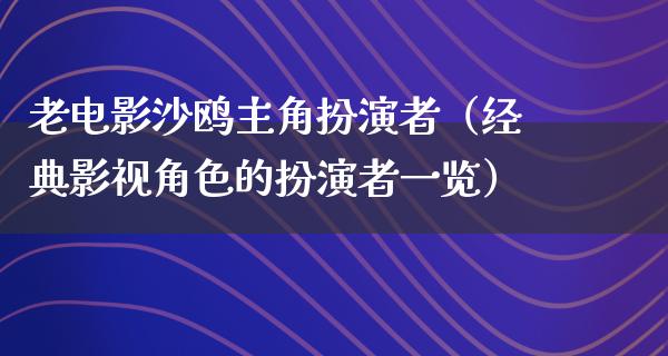 老电影沙鸥主角扮演者（经典影视角色的扮演者一览）