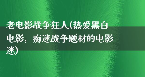 老电影战争狂人(热爱黑白电影，痴迷战争题材的电影迷)