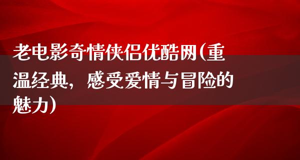 老电影奇情侠侣优酷网(重温经典，感受爱情与冒险的魅力)