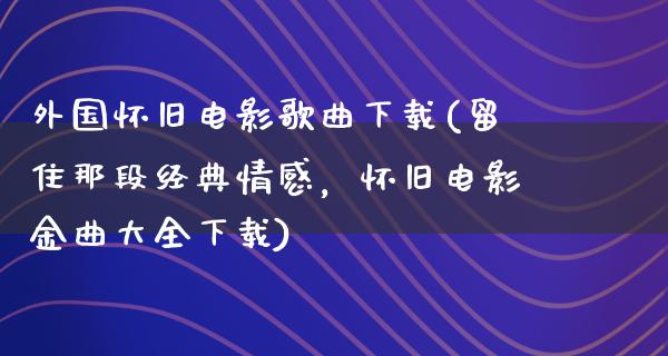 外国怀旧电影歌曲下载(留住那段经典情感，怀旧电影金曲大全下载)