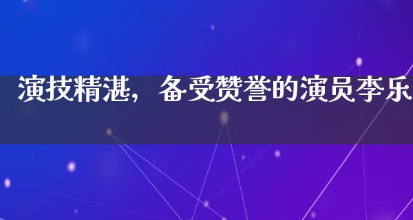 演技精湛，备受赞誉的演员李乐