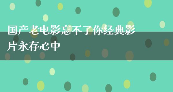 国产老电影忘不了你经典影片永存心中