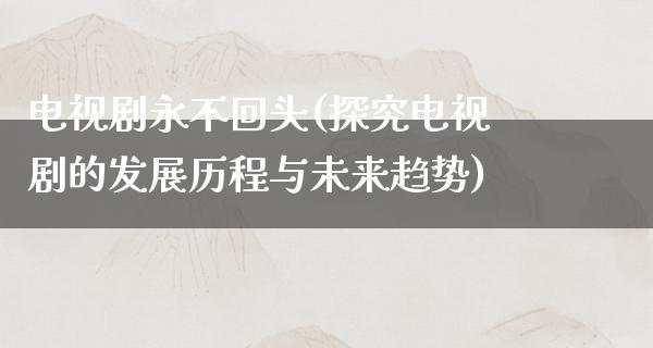 电视剧永不回头(探究电视剧的发展历程与未来趋势)