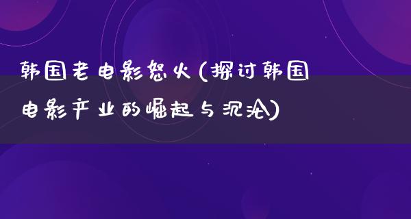 韩国老电影怒火(探讨韩国电影产业的崛起与沉沦)