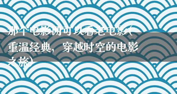 那个电影网可以看老电影(重温经典，穿越时空的电影之旅)