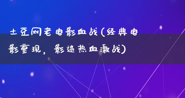 土豆网老电影血战(经典电影重现，影迷热血激战)