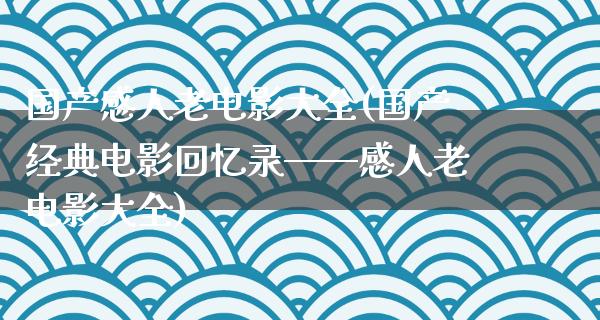 国产感人老电影大全(国产经典电影回忆录——感人老电影大全)