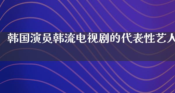 韩国演员韩流电视剧的代表性艺人