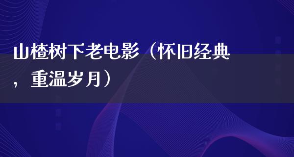 山楂树下老电影（怀旧经典，重温岁月）